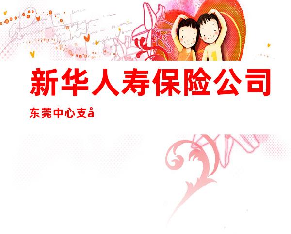 新华人寿保险公司东莞中心支公司阳光部